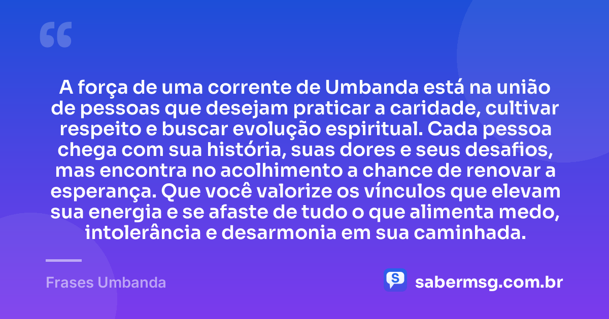 A força de uma corrente de Umbanda está na união de pessoas que desejam praticar a caridade, cultivar respeito e buscar evolução espiritual. Cada pessoa chega com sua história, suas dores e seus desafios, mas encontra no acolhimento a chance de renovar a esperança. Que você valorize os vínculos que elevam sua energia e se afaste de tudo o que alimenta medo, intolerância e desarmonia em sua caminhada. — Frases Umbanda