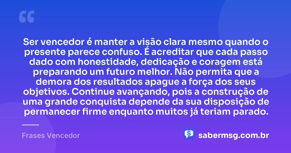 Ser vencedor é manter a visão clara mesmo quando o presente parece confuso. É acreditar que cada passo dado com honestidade, dedicação e coragem está preparando um futuro melhor. Não permita que a demora dos resultados apague a força dos seus objetivos. Continue avançando, pois a construção de uma grande conquista depende da sua disposição de permanecer firme enquanto muitos já teriam parado. — Frases Vencedor