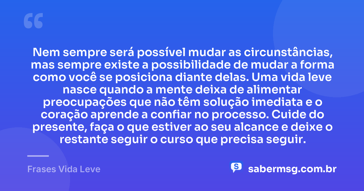 Nem sempre será possível mudar as circunstâncias, mas sempre existe a possibilidade de mudar a forma como você se posiciona diante delas. Uma vida leve nasce quando a mente deixa de alimentar preocupações que não têm solução imediata e o coração aprende a confiar no processo. Cuide do presente, faça o que estiver ao seu alcance e deixe o restante seguir o curso que precisa seguir. — Frases Vida Leve