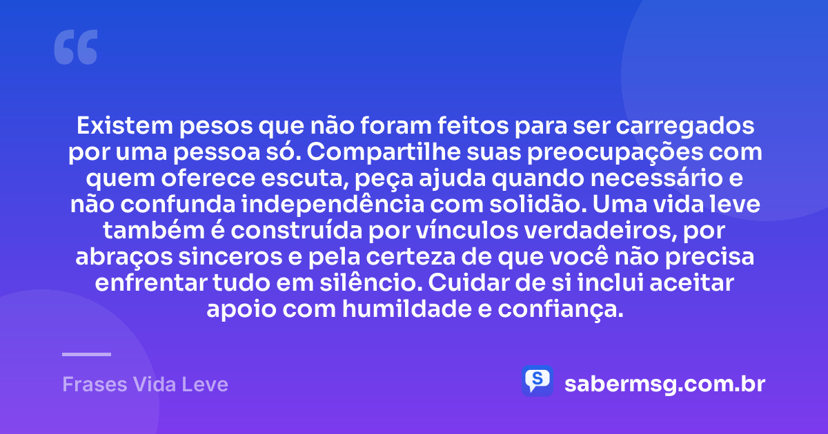 Existem pesos que não foram feitos para ser carregados por uma pessoa só. Compartilhe suas preocupações com quem oferece escuta, peça ajuda quando necessário e não confunda independência com solidão. Uma vida leve também é construída por vínculos verdadeiros, por abraços sinceros e pela certeza de que você não precisa enfrentar tudo em silêncio. Cuidar de si inclui aceitar apoio com humildade e confiança. — Frases Vida Leve