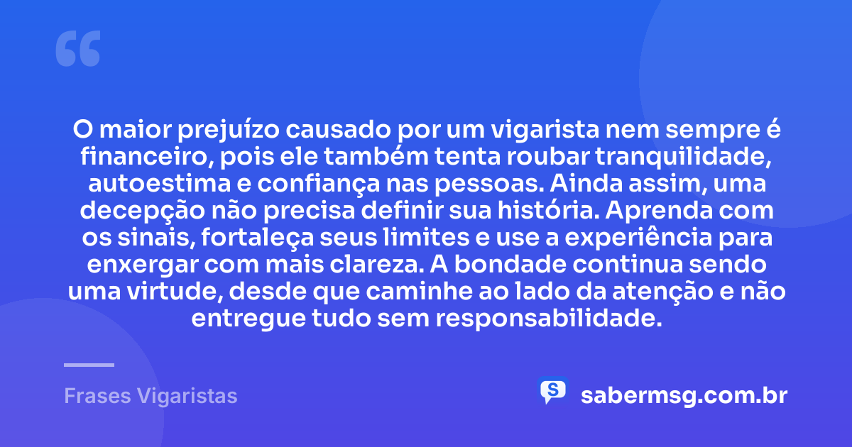 O maior prejuízo causado por um vigarista nem sempre é financeiro, pois ele também tenta roubar tranquilidade, autoestima e confiança nas pessoas. Ainda assim, uma decepção não precisa definir sua história. Aprenda com os sinais, fortaleça seus limites e use a experiência para enxergar com mais clareza. A bondade continua sendo uma virtude, desde que caminhe ao lado da atenção e não entregue tudo sem responsabilidade. — Frases Vigaristas