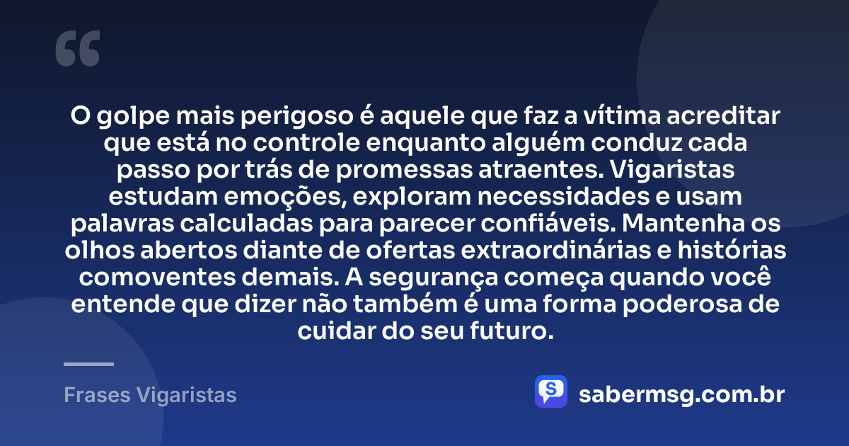O golpe mais perigoso é aquele que faz a vítima acreditar que está no controle enquanto alguém conduz cada passo por trás de promessas atraentes. Vigaristas estudam emoções, exploram necessidades e usam palavras calculadas para parecer confiáveis. Mantenha os olhos abertos diante de ofertas extraordinárias e histórias comoventes demais. A segurança começa quando você entende que dizer não também é uma forma poderosa de cuidar do seu futuro. — Frases Vigaristas