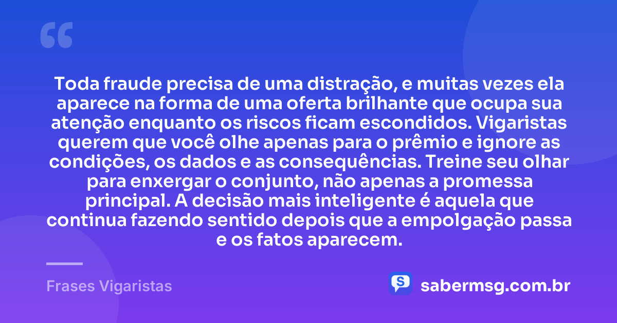 Toda fraude precisa de uma distração, e muitas vezes ela aparece na forma de uma oferta brilhante que ocupa sua atenção enquanto os riscos ficam escondidos. Vigaristas querem que você olhe apenas para o prêmio e ignore as condições, os dados e as consequências. Treine seu olhar para enxergar o conjunto, não apenas a promessa principal. A decisão mais inteligente é aquela que continua fazendo sentido depois que a empolgação passa e os fatos aparecem. — Frases Vigaristas