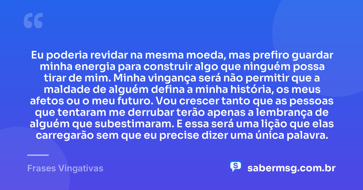 Eu poderia revidar na mesma moeda, mas prefiro guardar minha energia para construir algo que ninguém possa tirar de mim. Minha vingança será não permitir que a maldade de alguém defina a minha história, os meus afetos ou o meu futuro. Vou crescer tanto que as pessoas que tentaram me derrubar terão apenas a lembrança de alguém que subestimaram. E essa será uma lição que elas carregarão sem que eu precise dizer uma única palavra. — Frases Vingativas