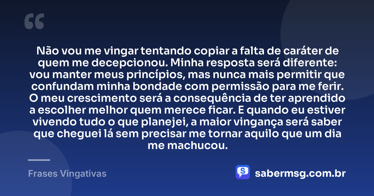 Não vou me vingar tentando copiar a falta de caráter de quem me decepcionou. Minha resposta será diferente: vou manter meus princípios, mas nunca mais permitir que confundam minha bondade com permissão para me ferir. O meu crescimento será a consequência de ter aprendido a escolher melhor quem merece ficar. E quando eu estiver vivendo tudo o que planejei, a maior vingança será saber que cheguei lá sem precisar me tornar aquilo que um dia me machucou. — Frases Vingativas
