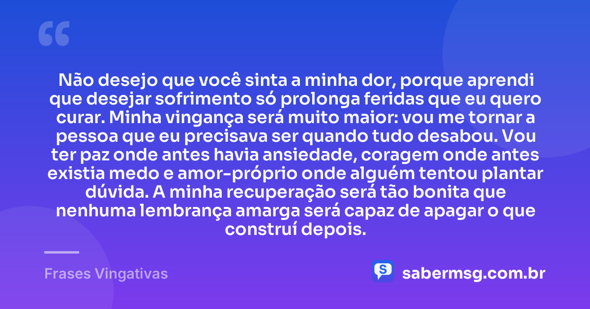 Não desejo que você sinta a minha dor, porque aprendi que desejar sofrimento só prolonga feridas que eu quero curar. Minha vingança será muito maior: vou me tornar a pessoa que eu precisava ser quando tudo desabou. Vou ter paz onde antes havia ansiedade, coragem onde antes existia medo e amor-próprio onde alguém tentou plantar dúvida. A minha recuperação será tão bonita que nenhuma lembrança amarga será capaz de apagar o que construí depois. — Frases Vingativas