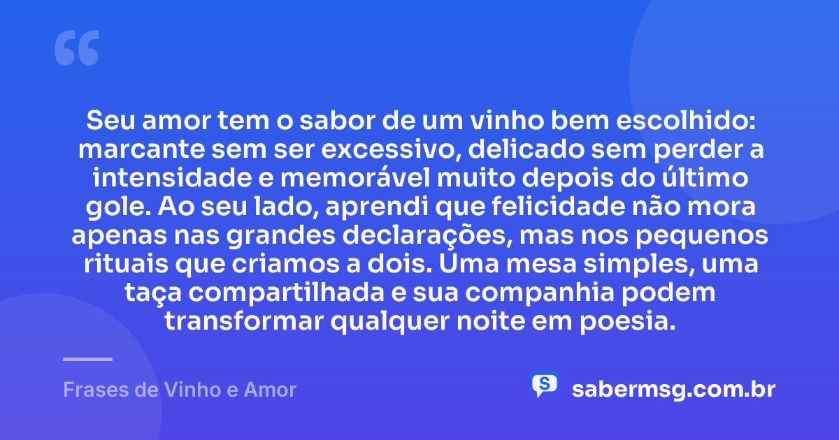 Seu amor tem o sabor de um vinho bem escolhido: marcante sem ser excessivo, delicado sem perder a intensidade e memorável muito depois do último gole. Ao seu lado, aprendi que felicidade não mora apenas nas grandes declarações, mas nos pequenos rituais que criamos a dois. Uma mesa simples, uma taça compartilhada e sua companhia podem transformar qualquer noite em poesia. — Frases de Vinho e Amor