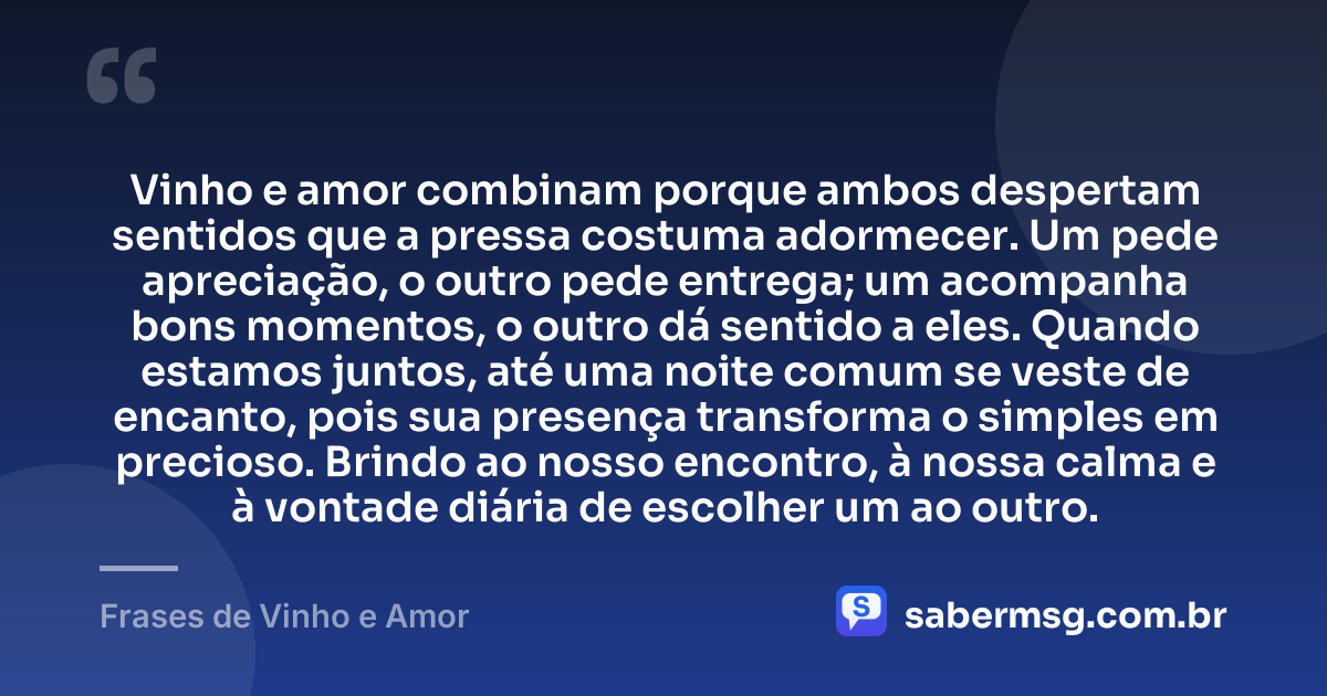 Vinho e amor combinam porque ambos despertam sentidos que a pressa costuma adormecer. Um pede apreciação, o outro pede entrega; um acompanha bons momentos, o outro dá sentido a eles. Quando estamos juntos, até uma noite comum se veste de encanto, pois sua presença transforma o simples em precioso. Brindo ao nosso encontro, à nossa calma e à vontade diária de escolher um ao outro. — Frases de Vinho e Amor