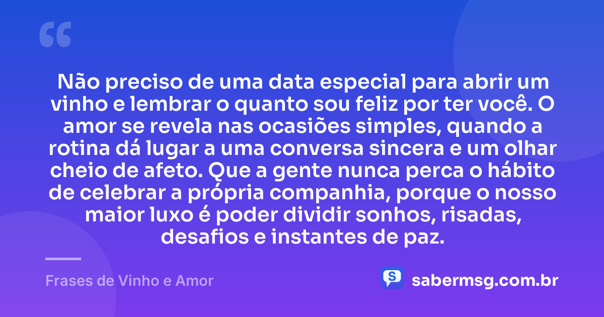 Não preciso de uma data especial para abrir um vinho e lembrar o quanto sou feliz por ter você. O amor se revela nas ocasiões simples, quando a rotina dá lugar a uma conversa sincera e um olhar cheio de afeto. Que a gente nunca perca o hábito de celebrar a própria companhia, porque o nosso maior luxo é poder dividir sonhos, risadas, desafios e instantes de paz. — Frases de Vinho e Amor