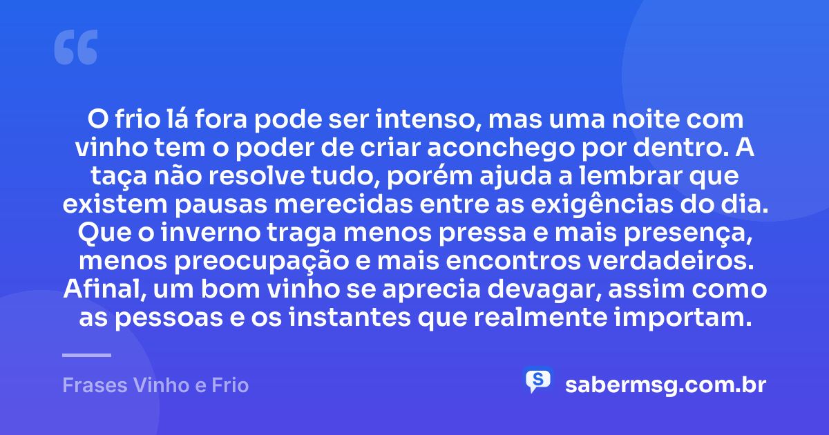 O frio lá fora pode ser intenso, mas uma noite com vinho tem o poder de criar aconchego por dentro. A taça não resolve tudo, porém ajuda a lembrar que existem pausas merecidas entre as exigências do dia. Que o inverno traga menos pressa e mais presença, menos preocupação e mais encontros verdadeiros. Afinal, um bom vinho se aprecia devagar, assim como as pessoas e os instantes que realmente importam. — Frases Vinho e Frio