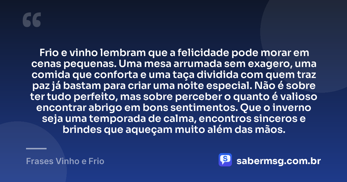 Frio e vinho lembram que a felicidade pode morar em cenas pequenas. Uma mesa arrumada sem exagero, uma comida que conforta e uma taça dividida com quem traz paz já bastam para criar uma noite especial. Não é sobre ter tudo perfeito, mas sobre perceber o quanto é valioso encontrar abrigo em bons sentimentos. Que o inverno seja uma temporada de calma, encontros sinceros e brindes que aqueçam muito além das mãos. — Frases Vinho e Frio