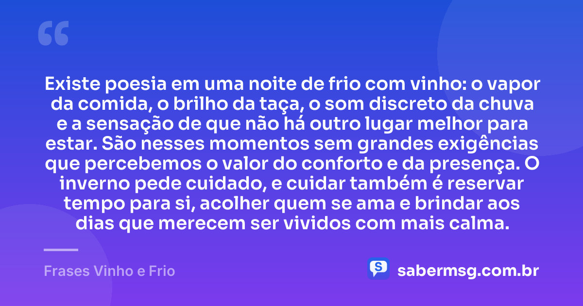 Existe poesia em uma noite de frio com vinho: o vapor da comida, o brilho da taça, o som discreto da chuva e a sensação de que não há outro lugar melhor para estar. São nesses momentos sem grandes exigências que percebemos o valor do conforto e da presença. O inverno pede cuidado, e cuidar também é reservar tempo para si, acolher quem se ama e brindar aos dias que merecem ser vividos com mais calma. — Frases Vinho e Frio