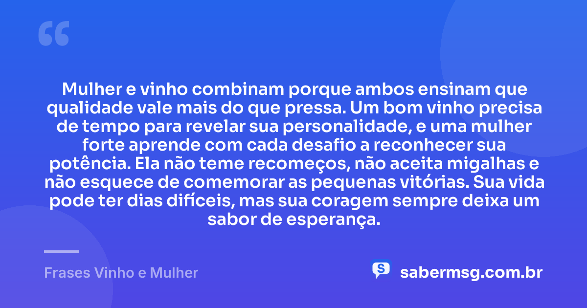 Mulher e vinho combinam porque ambos ensinam que qualidade vale mais do que pressa. Um bom vinho precisa de tempo para revelar sua personalidade, e uma mulher forte aprende com cada desafio a reconhecer sua potência. Ela não teme recomeços, não aceita migalhas e não esquece de comemorar as pequenas vitórias. Sua vida pode ter dias difíceis, mas sua coragem sempre deixa um sabor de esperança. — Frases Vinho e Mulher