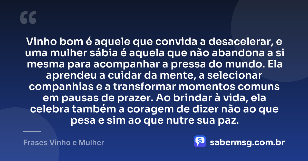 Vinho bom é aquele que convida a desacelerar, e uma mulher sábia é aquela que não abandona a si mesma para acompanhar a pressa do mundo. Ela aprendeu a cuidar da mente, a selecionar companhias e a transformar momentos comuns em pausas de prazer. Ao brindar à vida, ela celebra também a coragem de dizer não ao que pesa e sim ao que nutre sua paz. — Frases Vinho e Mulher