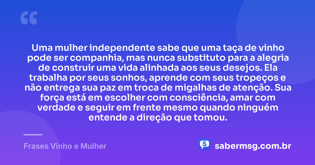 Uma mulher independente sabe que uma taça de vinho pode ser companhia, mas nunca substituto para a alegria de construir uma vida alinhada aos seus desejos. Ela trabalha por seus sonhos, aprende com seus tropeços e não entrega sua paz em troca de migalhas de atenção. Sua força está em escolher com consciência, amar com verdade e seguir em frente mesmo quando ninguém entende a direção que tomou. — Frases Vinho e Mulher