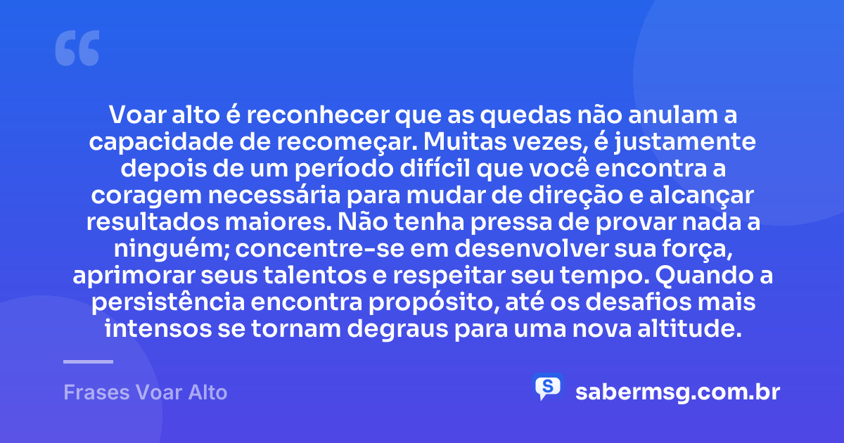 Voar alto é reconhecer que as quedas não anulam a capacidade de recomeçar. Muitas vezes, é justamente depois de um período difícil que você encontra a coragem necessária para mudar de direção e alcançar resultados maiores. Não tenha pressa de provar nada a ninguém; concentre-se em desenvolver sua força, aprimorar seus talentos e respeitar seu tempo. Quando a persistência encontra propósito, até os desafios mais intensos se tornam degraus para uma nova altitude. — Frases Voar Alto