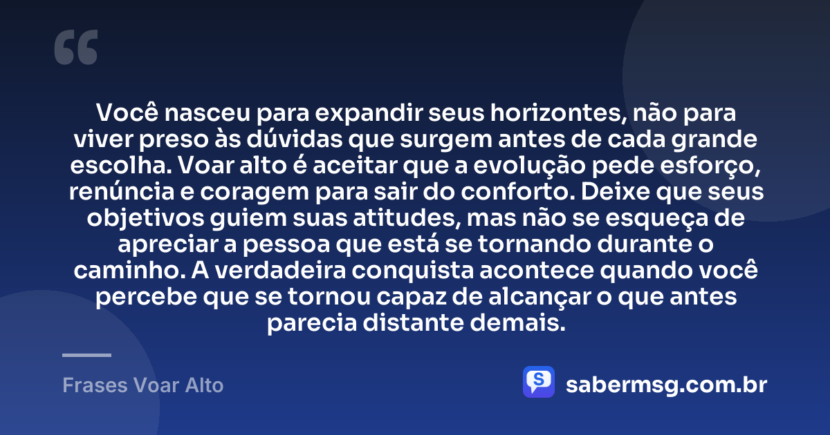Você nasceu para expandir seus horizontes, não para viver preso às dúvidas que surgem antes de cada grande escolha. Voar alto é aceitar que a evolução pede esforço, renúncia e coragem para sair do conforto. Deixe que seus objetivos guiem suas atitudes, mas não se esqueça de apreciar a pessoa que está se tornando durante o caminho. A verdadeira conquista acontece quando você percebe que se tornou capaz de alcançar o que antes parecia distante demais. — Frases Voar Alto