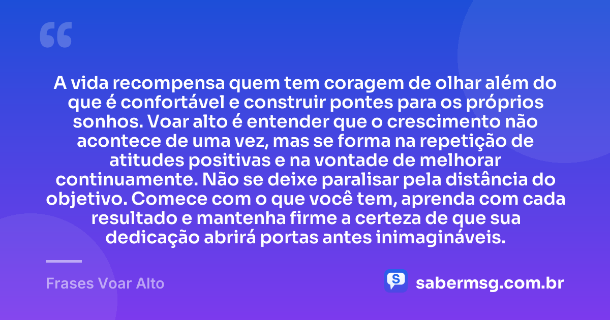 A vida recompensa quem tem coragem de olhar além do que é confortável e construir pontes para os próprios sonhos. Voar alto é entender que o crescimento não acontece de uma vez, mas se forma na repetição de atitudes positivas e na vontade de melhorar continuamente. Não se deixe paralisar pela distância do objetivo. Comece com o que você tem, aprenda com cada resultado e mantenha firme a certeza de que sua dedicação abrirá portas antes inimagináveis. — Frases Voar Alto