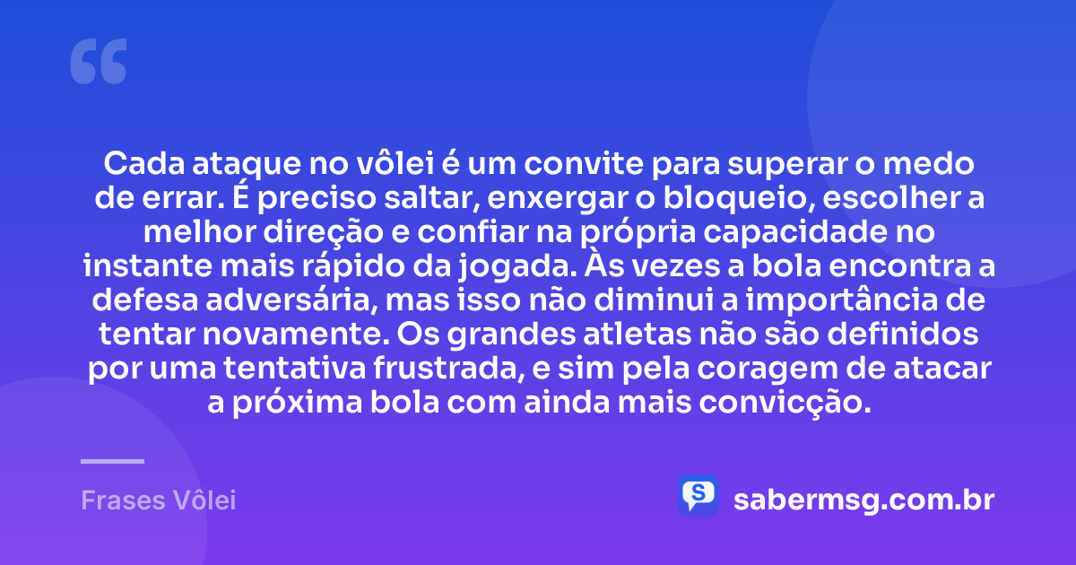 Cada ataque no vôlei é um convite para superar o medo de errar. É preciso saltar, enxergar o bloqueio, escolher a melhor direção e confiar na própria capacidade no instante mais rápido da jogada. Às vezes a bola encontra a defesa adversária, mas isso não diminui a importância de tentar novamente. Os grandes atletas não são definidos por uma tentativa frustrada, e sim pela coragem de atacar a próxima bola com ainda mais convicção. — Frases Vôlei