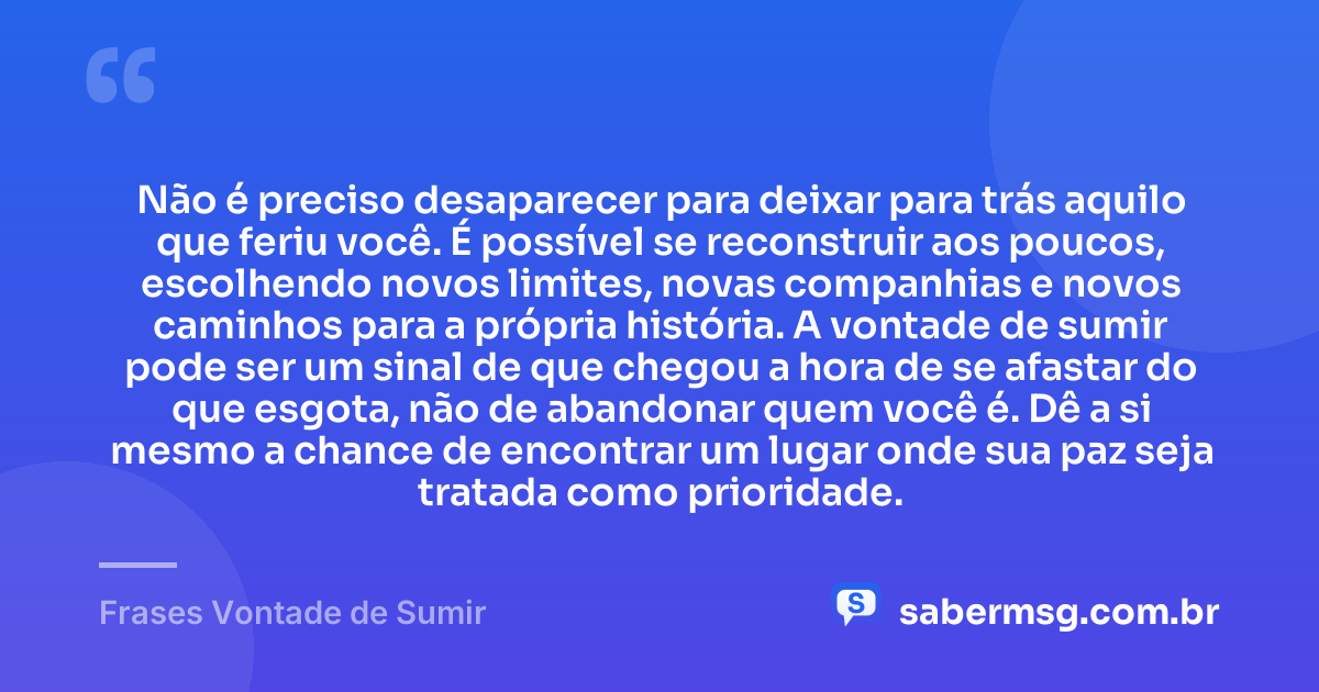 Não é preciso desaparecer para deixar para trás aquilo que feriu você. É possível se reconstruir aos poucos, escolhendo novos limites, novas companhias e novos caminhos para a própria história. A vontade de sumir pode ser um sinal de que chegou a hora de se afastar do que esgota, não de abandonar quem você é. Dê a si mesmo a chance de encontrar um lugar onde sua paz seja tratada como prioridade. — Frases Vontade de Sumir