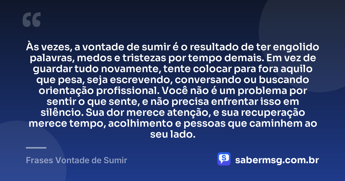 Às vezes, a vontade de sumir é o resultado de ter engolido palavras, medos e tristezas por tempo demais. Em vez de guardar tudo novamente, tente colocar para fora aquilo que pesa, seja escrevendo, conversando ou buscando orientação profissional. Você não é um problema por sentir o que sente, e não precisa enfrentar isso em silêncio. Sua dor merece atenção, e sua recuperação merece tempo, acolhimento e pessoas que caminhem ao seu lado. — Frases Vontade de Sumir