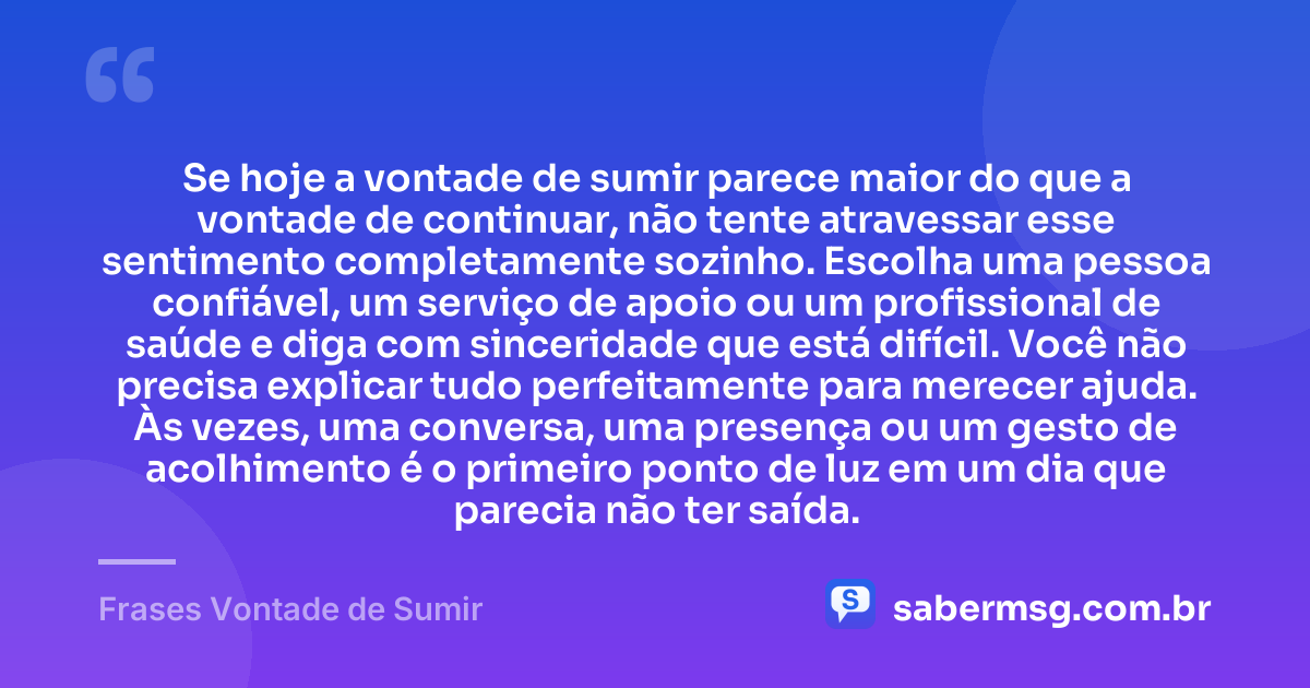 Se hoje a vontade de sumir parece maior do que a vontade de continuar, não tente atravessar esse sentimento completamente sozinho. Escolha uma pessoa confiável, um serviço de apoio ou um profissional de saúde e diga com sinceridade que está difícil. Você não precisa explicar tudo perfeitamente para merecer ajuda. Às vezes, uma conversa, uma presença ou um gesto de acolhimento é o primeiro ponto de luz em um dia que parecia não ter saída. — Frases Vontade de Sumir