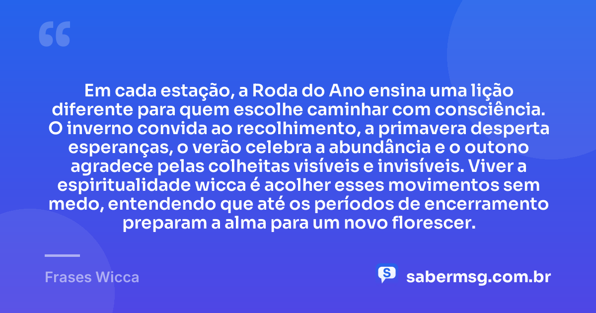 Em cada estação, a Roda do Ano ensina uma lição diferente para quem escolhe caminhar com consciência. O inverno convida ao recolhimento, a primavera desperta esperanças, o verão celebra a abundância e o outono agradece pelas colheitas visíveis e invisíveis. Viver a espiritualidade wicca é acolher esses movimentos sem medo, entendendo que até os períodos de encerramento preparam a alma para um novo florescer. — Frases Wicca