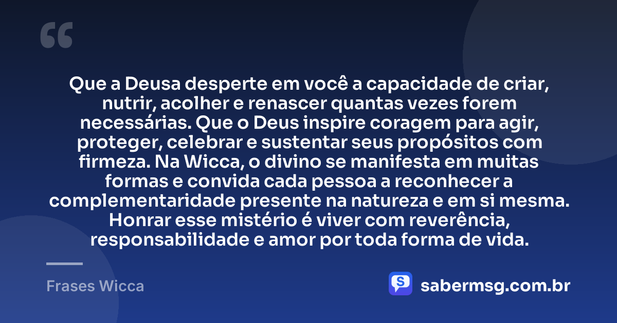 Que a Deusa desperte em você a capacidade de criar, nutrir, acolher e renascer quantas vezes forem necessárias. Que o Deus inspire coragem para agir, proteger, celebrar e sustentar seus propósitos com firmeza. Na Wicca, o divino se manifesta em muitas formas e convida cada pessoa a reconhecer a complementaridade presente na natureza e em si mesma. Honrar esse mistério é viver com reverência, responsabilidade e amor por toda forma de vida. — Frases Wicca