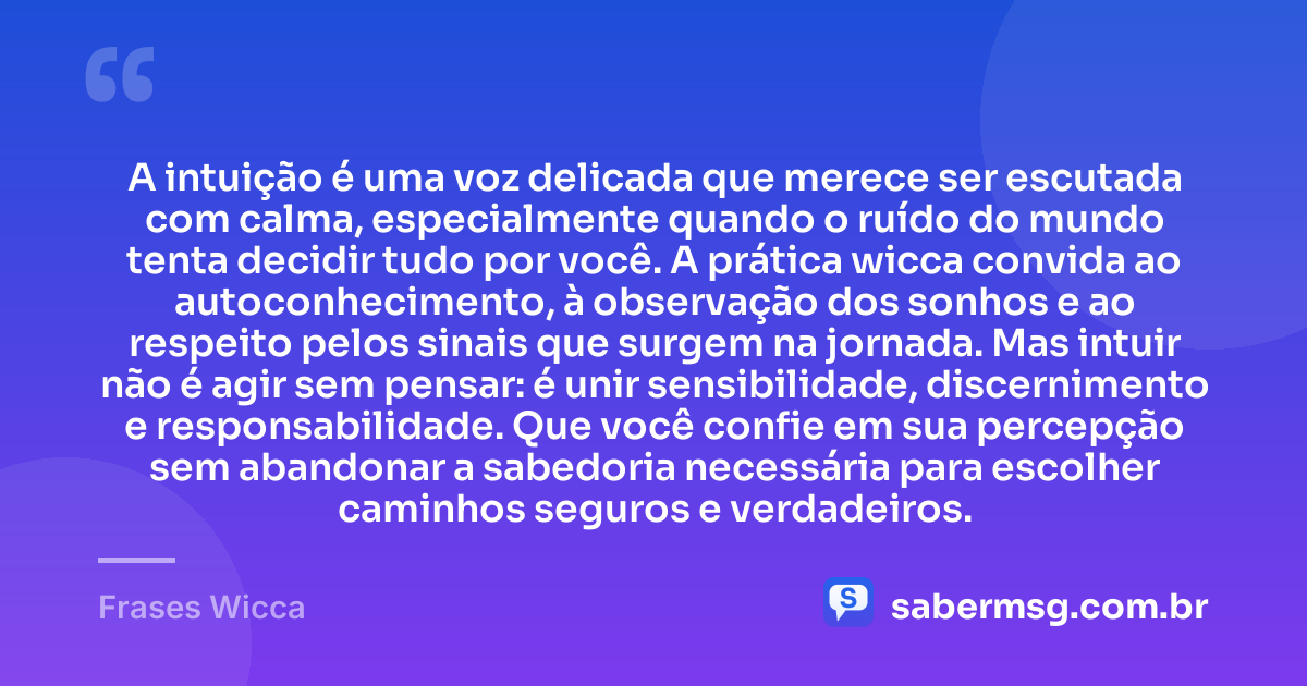 A intuição é uma voz delicada que merece ser escutada com calma, especialmente quando o ruído do mundo tenta decidir tudo por você. A prática wicca convida ao autoconhecimento, à observação dos sonhos e ao respeito pelos sinais que surgem na jornada. Mas intuir não é agir sem pensar: é unir sensibilidade, discernimento e responsabilidade. Que você confie em sua percepção sem abandonar a sabedoria necessária para escolher caminhos seguros e verdadeiros. — Frases Wicca