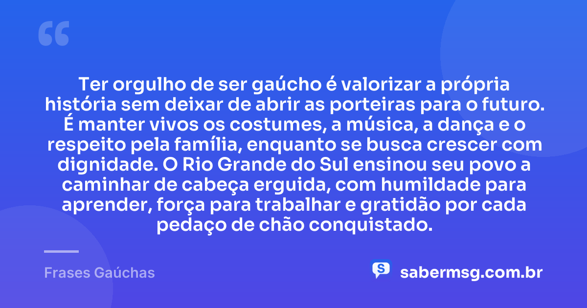 Ter orgulho de ser gaúcho é valorizar a própria história sem deixar de abrir as porteiras para o futuro. É manter vivos os costumes, a música, a dança e o respeito pela família, enquanto se busca crescer com dignidade. O Rio Grande do Sul ensinou seu povo a caminhar de cabeça erguida, com humildade para aprender, força para trabalhar e gratidão por cada pedaço de chão conquistado. — Frases Gaúchas
