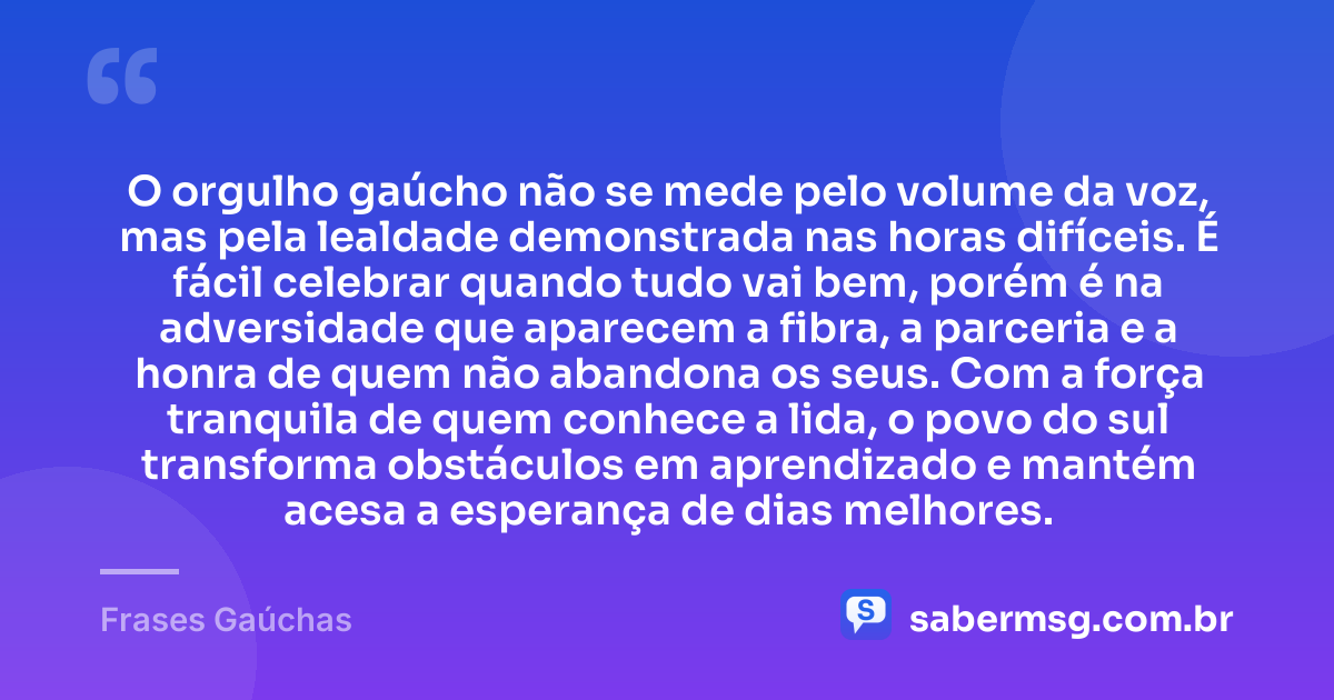O orgulho gaúcho não se mede pelo volume da voz, mas pela lealdade demonstrada nas horas difíceis. É fácil celebrar quando tudo vai bem, porém é na adversidade que aparecem a fibra, a parceria e a honra de quem não abandona os seus. Com a força tranquila de quem conhece a lida, o povo do sul transforma obstáculos em aprendizado e mantém acesa a esperança de dias melhores. — Frases Gaúchas