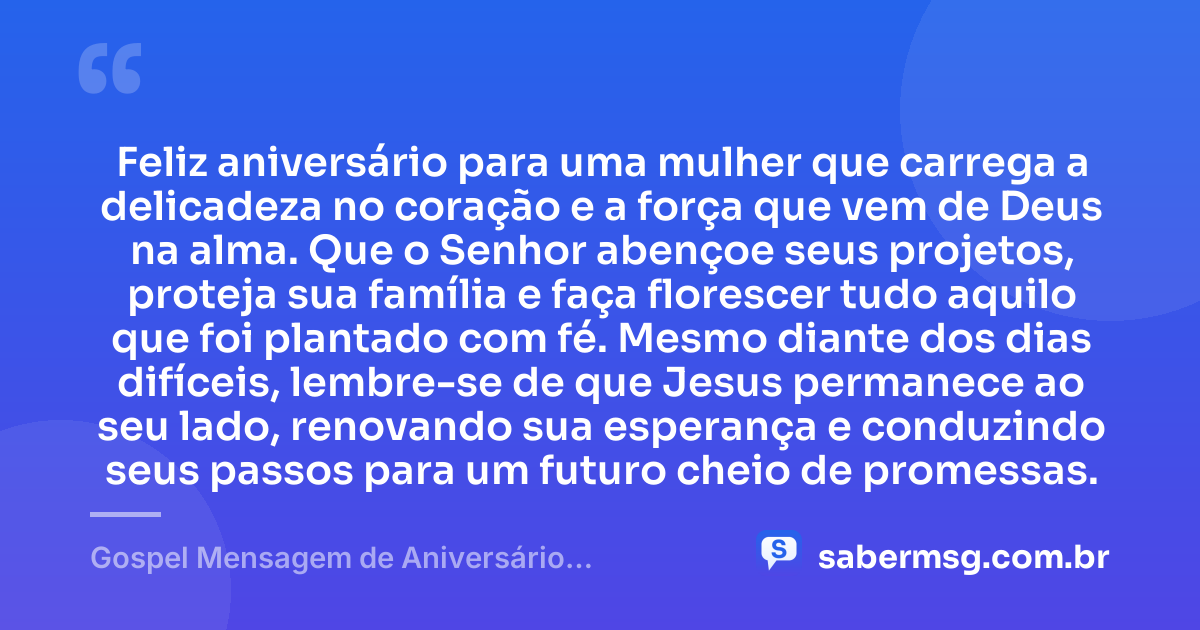 Feliz aniversário para uma mulher que carrega a delicadeza no coração e a força que vem de Deus na alma. Que o Senhor abençoe seus projetos, proteja sua família e faça florescer tudo aquilo que foi plantado com fé. Mesmo diante dos dias difíceis, lembre-se de que Jesus permanece ao seu lado, renovando sua esperança e conduzindo seus passos para um futuro cheio de promessas. — Gospel Mensagem de Aniversário Evangélica Feminina