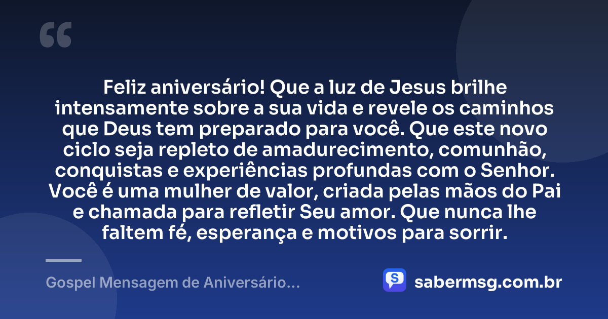 Feliz aniversário! Que a luz de Jesus brilhe intensamente sobre a sua vida e revele os caminhos que Deus tem preparado para você. Que este novo ciclo seja repleto de amadurecimento, comunhão, conquistas e experiências profundas com o Senhor. Você é uma mulher de valor, criada pelas mãos do Pai e chamada para refletir Seu amor. Que nunca lhe faltem fé, esperança e motivos para sorrir. — Gospel Mensagem de Aniversário Evangélica Feminina