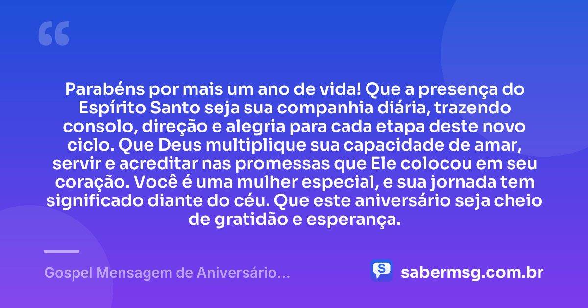 Parabéns por mais um ano de vida! Que a presença do Espírito Santo seja sua companhia diária, trazendo consolo, direção e alegria para cada etapa deste novo ciclo. Que Deus multiplique sua capacidade de amar, servir e acreditar nas promessas que Ele colocou em seu coração. Você é uma mulher especial, e sua jornada tem significado diante do céu. Que este aniversário seja cheio de gratidão e esperança. — Gospel Mensagem de Aniversário Evangélica Feminina