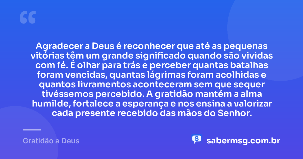 Agradecer a Deus é reconhecer que até as pequenas vitórias têm um grande significado quando são vividas com fé. É olhar para trás e perceber quantas batalhas foram vencidas, quantas lágrimas foram acolhidas e quantos livramentos aconteceram sem que sequer tivéssemos percebido. A gratidão mantém a alma humilde, fortalece a esperança e nos ensina a valorizar cada presente recebido das mãos do Senhor. — Gratidão a Deus
