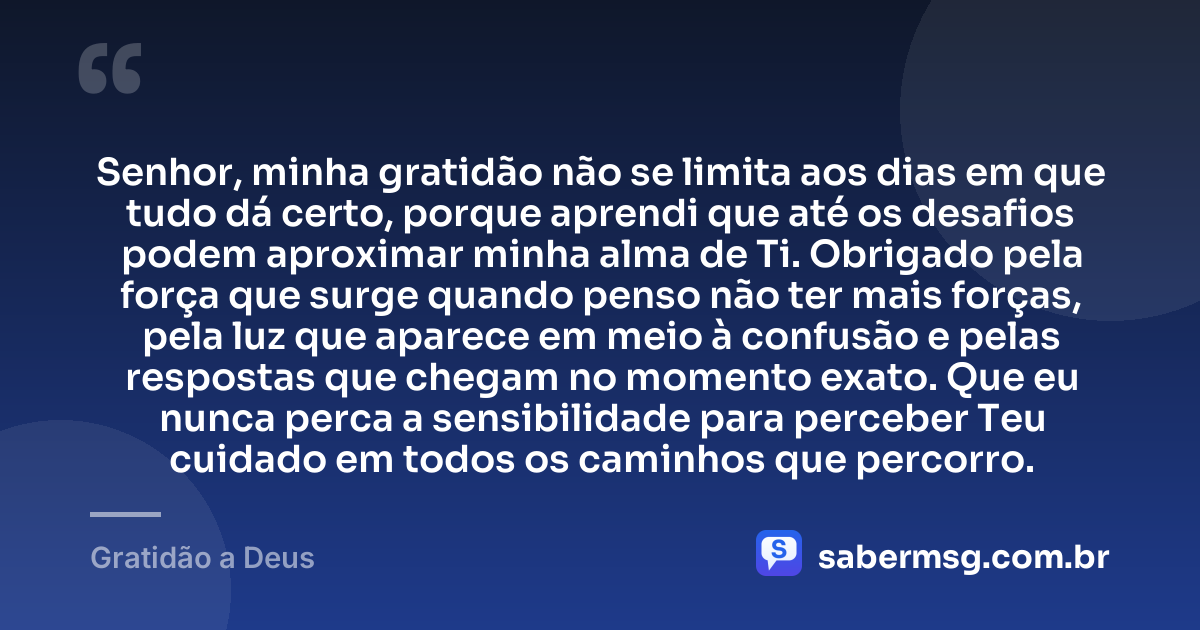 Senhor, minha gratidão não se limita aos dias em que tudo dá certo, porque aprendi que até os desafios podem aproximar minha alma de Ti. Obrigado pela força que surge quando penso não ter mais forças, pela luz que aparece em meio à confusão e pelas respostas que chegam no momento exato. Que eu nunca perca a sensibilidade para perceber Teu cuidado em todos os caminhos que percorro. — Gratidão a Deus