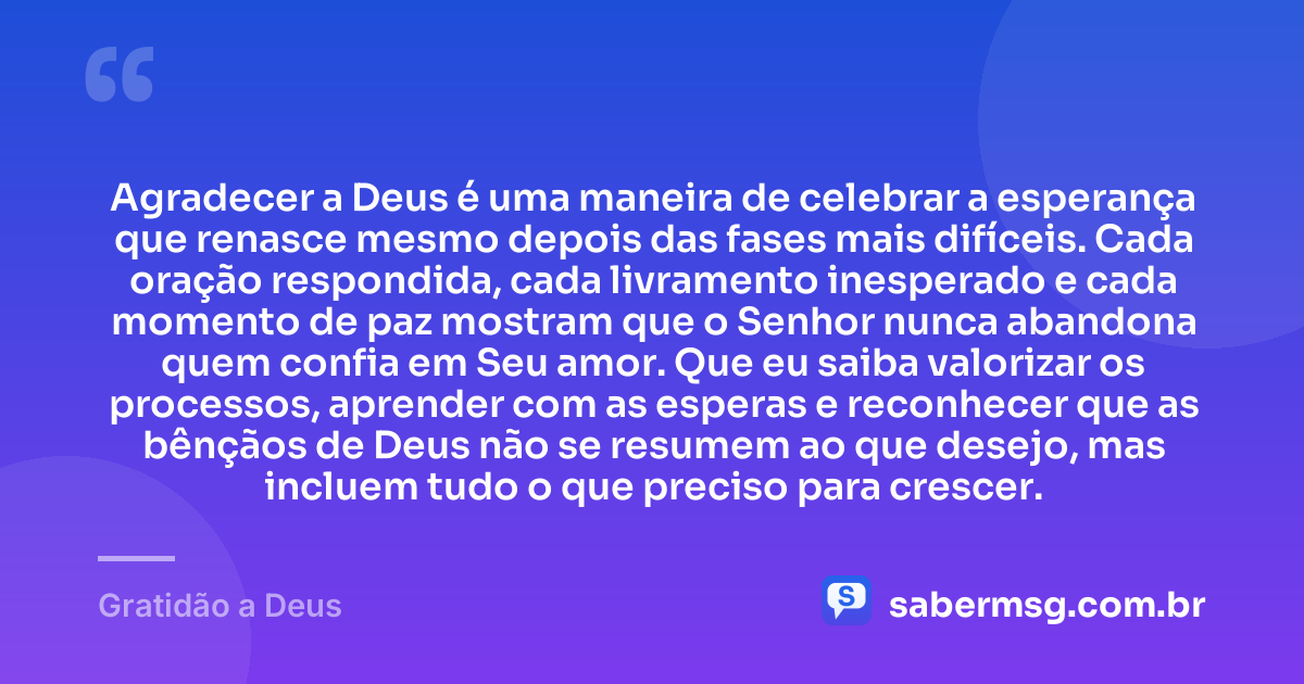 Agradecer a Deus é uma maneira de celebrar a esperança que renasce mesmo depois das fases mais difíceis. Cada oração respondida, cada livramento inesperado e cada momento de paz mostram que o Senhor nunca abandona quem confia em Seu amor. Que eu saiba valorizar os processos, aprender com as esperas e reconhecer que as bênçãos de Deus não se resumem ao que desejo, mas incluem tudo o que preciso para crescer. — Gratidão a Deus