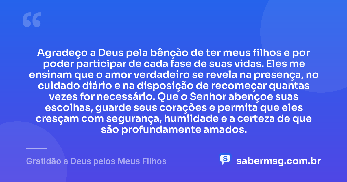 Agradeço a Deus pela bênção de ter meus filhos e por poder participar de cada fase de suas vidas. Eles me ensinam que o amor verdadeiro se revela na presença, no cuidado diário e na disposição de recomeçar quantas vezes for necessário. Que o Senhor abençoe suas escolhas, guarde seus corações e permita que eles cresçam com segurança, humildade e a certeza de que são profundamente amados. — Gratidão a Deus pelos Meus Filhos