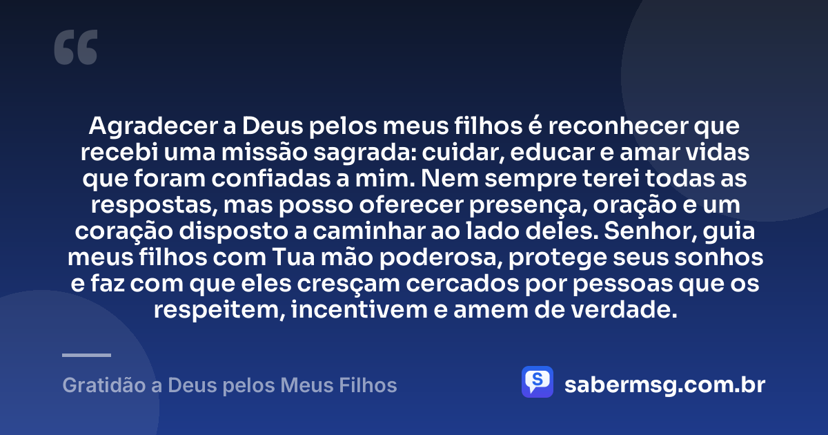 Agradecer a Deus pelos meus filhos é reconhecer que recebi uma missão sagrada: cuidar, educar e amar vidas que foram confiadas a mim. Nem sempre terei todas as respostas, mas posso oferecer presença, oração e um coração disposto a caminhar ao lado deles. Senhor, guia meus filhos com Tua mão poderosa, protege seus sonhos e faz com que eles cresçam cercados por pessoas que os respeitem, incentivem e amem de verdade. — Gratidão a Deus pelos Meus Filhos