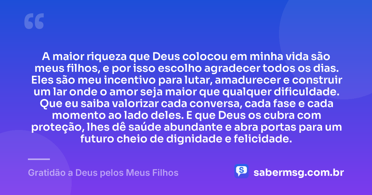 A maior riqueza que Deus colocou em minha vida são meus filhos, e por isso escolho agradecer todos os dias. Eles são meu incentivo para lutar, amadurecer e construir um lar onde o amor seja maior que qualquer dificuldade. Que eu saiba valorizar cada conversa, cada fase e cada momento ao lado deles. E que Deus os cubra com proteção, lhes dê saúde abundante e abra portas para um futuro cheio de dignidade e felicidade. — Gratidão a Deus pelos Meus Filhos