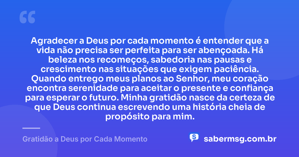 Agradecer a Deus por cada momento é entender que a vida não precisa ser perfeita para ser abençoada. Há beleza nos recomeços, sabedoria nas pausas e crescimento nas situações que exigem paciência. Quando entrego meus planos ao Senhor, meu coração encontra serenidade para aceitar o presente e confiança para esperar o futuro. Minha gratidão nasce da certeza de que Deus continua escrevendo uma história cheia de propósito para mim. — Gratidão a Deus por Cada Momento