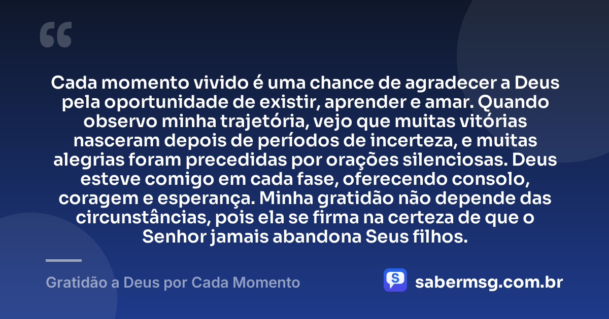 Cada momento vivido é uma chance de agradecer a Deus pela oportunidade de existir, aprender e amar. Quando observo minha trajetória, vejo que muitas vitórias nasceram depois de períodos de incerteza, e muitas alegrias foram precedidas por orações silenciosas. Deus esteve comigo em cada fase, oferecendo consolo, coragem e esperança. Minha gratidão não depende das circunstâncias, pois ela se firma na certeza de que o Senhor jamais abandona Seus filhos. — Gratidão a Deus por Cada Momento