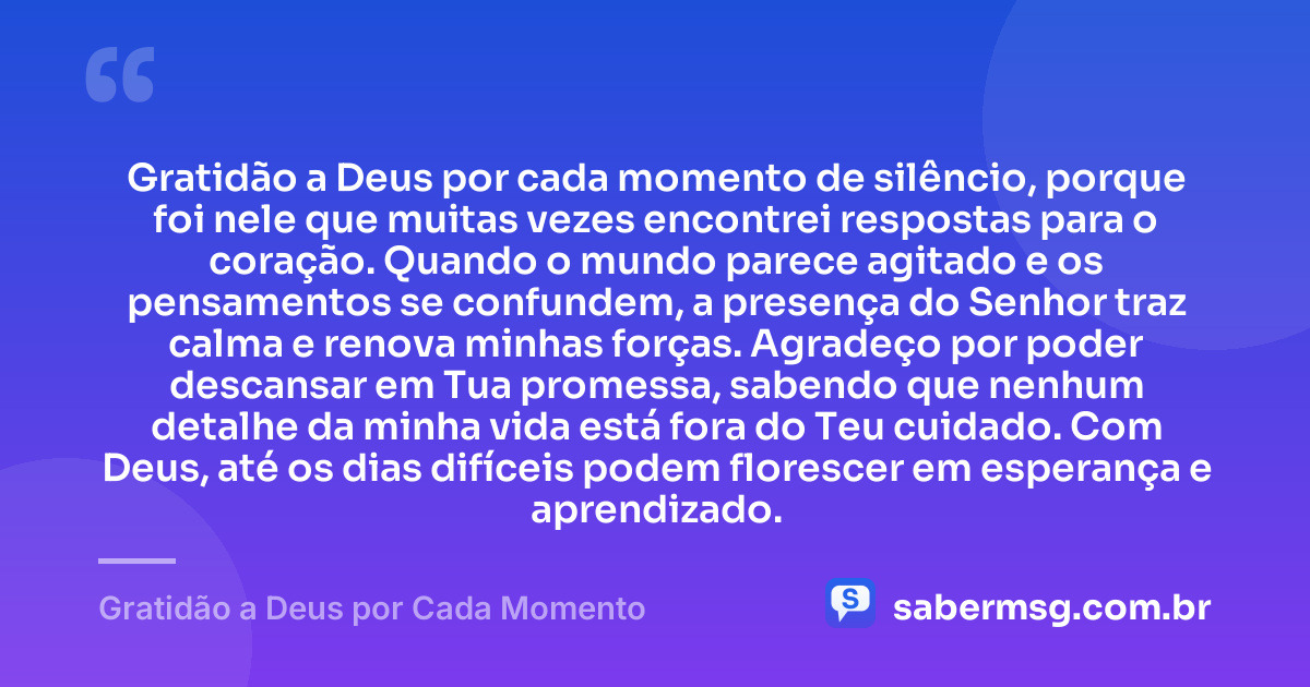 Gratidão a Deus por cada momento de silêncio, porque foi nele que muitas vezes encontrei respostas para o coração. Quando o mundo parece agitado e os pensamentos se confundem, a presença do Senhor traz calma e renova minhas forças. Agradeço por poder descansar em Tua promessa, sabendo que nenhum detalhe da minha vida está fora do Teu cuidado. Com Deus, até os dias difíceis podem florescer em esperança e aprendizado. — Gratidão a Deus por Cada Momento