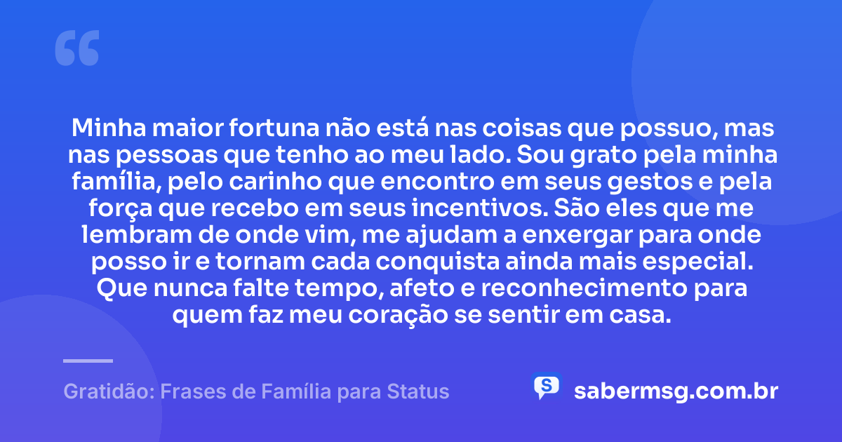 Minha maior fortuna não está nas coisas que possuo, mas nas pessoas que tenho ao meu lado. Sou grato pela minha família, pelo carinho que encontro em seus gestos e pela força que recebo em seus incentivos. São eles que me lembram de onde vim, me ajudam a enxergar para onde posso ir e tornam cada conquista ainda mais especial. Que nunca falte tempo, afeto e reconhecimento para quem faz meu coração se sentir em casa. — Gratidão: Frases de Família para Status