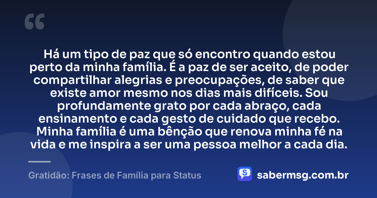Há um tipo de paz que só encontro quando estou perto da minha família. É a paz de ser aceito, de poder compartilhar alegrias e preocupações, de saber que existe amor mesmo nos dias mais difíceis. Sou profundamente grato por cada abraço, cada ensinamento e cada gesto de cuidado que recebo. Minha família é uma bênção que renova minha fé na vida e me inspira a ser uma pessoa melhor a cada dia. — Gratidão: Frases de Família para Status