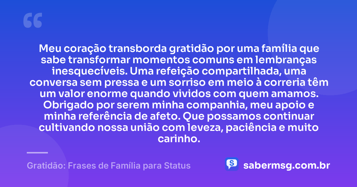 Meu coração transborda gratidão por uma família que sabe transformar momentos comuns em lembranças inesquecíveis. Uma refeição compartilhada, uma conversa sem pressa e um sorriso em meio à correria têm um valor enorme quando vividos com quem amamos. Obrigado por serem minha companhia, meu apoio e minha referência de afeto. Que possamos continuar cultivando nossa união com leveza, paciência e muito carinho. — Gratidão: Frases de Família para Status