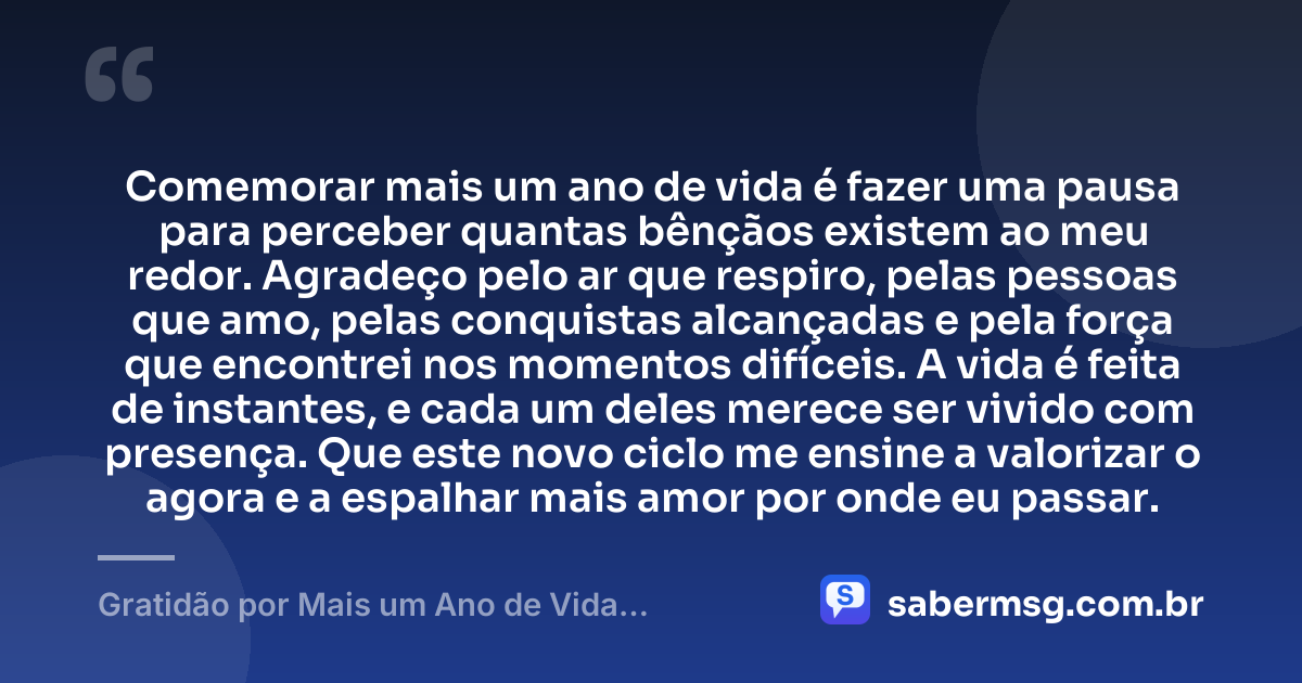 Comemorar mais um ano de vida é fazer uma pausa para perceber quantas bênçãos existem ao meu redor. Agradeço pelo ar que respiro, pelas pessoas que amo, pelas conquistas alcançadas e pela força que encontrei nos momentos difíceis. A vida é feita de instantes, e cada um deles merece ser vivido com presença. Que este novo ciclo me ensine a valorizar o agora e a espalhar mais amor por onde eu passar. — Gratidão por Mais um Ano de Vida: Frases Curtas