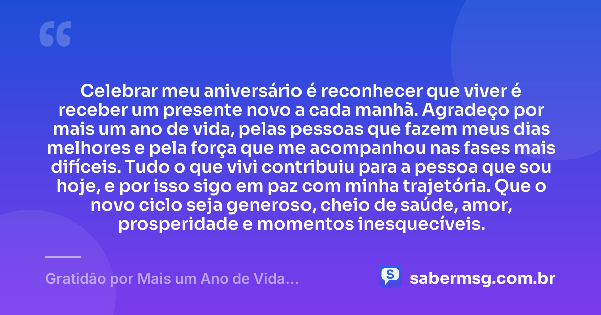 Celebrar meu aniversário é reconhecer que viver é receber um presente novo a cada manhã. Agradeço por mais um ano de vida, pelas pessoas que fazem meus dias melhores e pela força que me acompanhou nas fases mais difíceis. Tudo o que vivi contribuiu para a pessoa que sou hoje, e por isso sigo em paz com minha trajetória. Que o novo ciclo seja generoso, cheio de saúde, amor, prosperidade e momentos inesquecíveis. — Gratidão por Mais um Ano de Vida: Frases Curtas