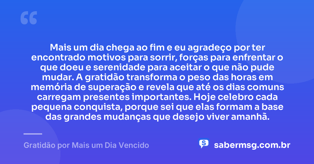 Mais um dia chega ao fim e eu agradeço por ter encontrado motivos para sorrir, forças para enfrentar o que doeu e serenidade para aceitar o que não pude mudar. A gratidão transforma o peso das horas em memória de superação e revela que até os dias comuns carregam presentes importantes. Hoje celebro cada pequena conquista, porque sei que elas formam a base das grandes mudanças que desejo viver amanhã. — Gratidão por Mais um Dia Vencido