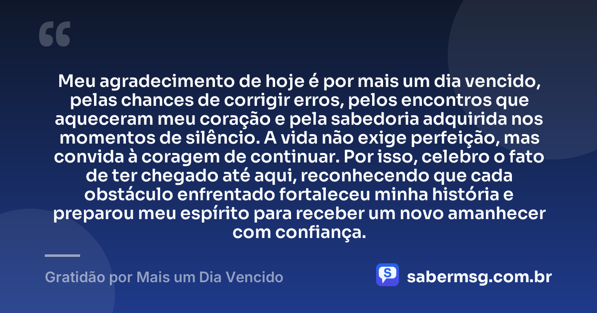 Meu agradecimento de hoje é por mais um dia vencido, pelas chances de corrigir erros, pelos encontros que aqueceram meu coração e pela sabedoria adquirida nos momentos de silêncio. A vida não exige perfeição, mas convida à coragem de continuar. Por isso, celebro o fato de ter chegado até aqui, reconhecendo que cada obstáculo enfrentado fortaleceu minha história e preparou meu espírito para receber um novo amanhecer com confiança. — Gratidão por Mais um Dia Vencido